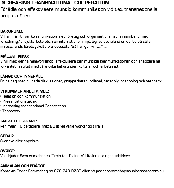 INCREASING TRANSNATIONAL COOPERATION
Förädla och effektivisera muntlig kommunikation vid t.ex. transnationella  projektmöten. BAKGRUND: Vi har märkt i vår kommunikation med företag och organisationer som i samband med försäljning/projektarbete etc. i en internationell miljö, ägnas det ibland en del tid på sälja in resp. lands företagskultur/arbetssätt. ”Så här gör vi ……..”….. MÅLSÄTTNING: 
Vi vill med denna miniworkshop effektivisera den muntliga kommunikationen och snabbare nå förväntat resultat med våra olika bakgrunder, kulturer och arbetssätt. LÄNGD OCH INNEHÅLL: En heldag med guidade diskussioner, grupparbeten, rollspel, personlig coachning och feedback. VI KOMMER ARBETA MED: • Relation och kommunikation
• Presentationsteknik
• Increasing transnational Cooperation
• Teamwork ANTAL DELTAGARE: 
Minimum 10 deltagare, max 20 st vid varje workshop tillfälle. SPRÅK: Svenska eller engelska. ÖVRIGT:
Vi erbjuder även workshopen ”Train the Trainers” Utbilda era egna utbildare. ANMÄLAN OCH FRÅGOR: 
Kontakta Peder Sommehag på 070-749 0739 eller på peder.sommehag@businesscreators.eu.